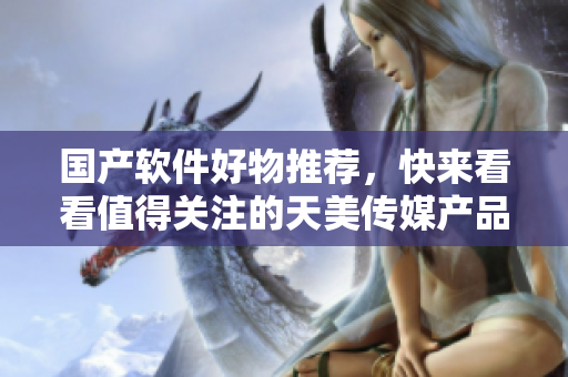 國產(chǎn)軟件好物推薦，快來看看值得關(guān)注的天美傳媒產(chǎn)品