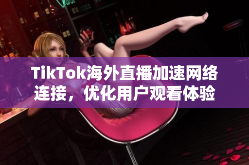TikTok海外直播加速網(wǎng)絡連接，優(yōu)化用戶觀看體驗