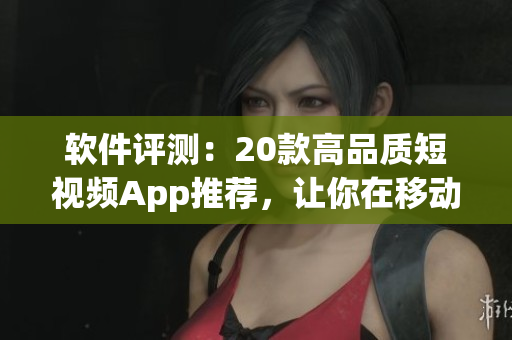 軟件評測：20款高品質短視頻App推薦，讓你在移動端暢享視聽盛宴！