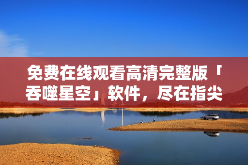 免費(fèi)在線觀看高清完整版「吞噬星空」軟件，盡在指尖：立即體驗(yàn)震撼視聽(tīng)盛宴！