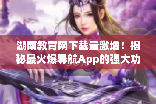 湖南教育網(wǎng)下載量激增！揭秘最火爆導(dǎo)航App的強大功能與使用技巧！