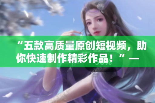 “五款高質(zhì)量原創(chuàng)短視頻，助你快速制作精彩作品！”——多款成品短視頻軟件的推薦下載