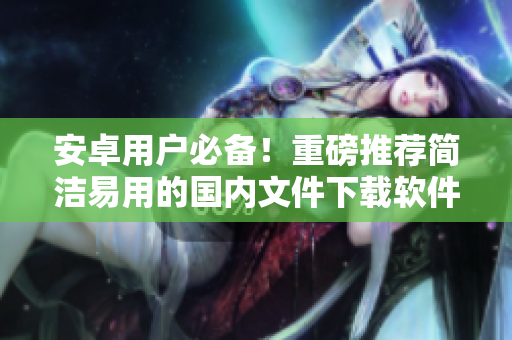 安卓用戶必備！重磅推薦簡(jiǎn)潔易用的國(guó)內(nèi)文件下載軟件
