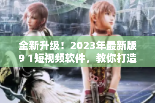 全新升級(jí)！2023年最新版9 1短視頻軟件，教你打造優(yōu)質(zhì)網(wǎng)絡(luò)視頻內(nèi)容