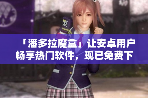 「潘多拉魔盒」讓安卓用戶(hù)暢享熱門(mén)軟件，現(xiàn)已免費(fèi)下載！