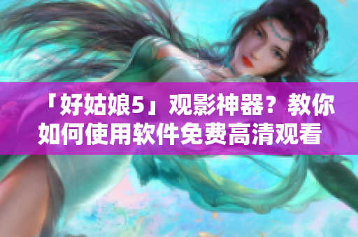 「好姑娘5」觀影神器？教你如何使用軟件免費(fèi)高清觀看！