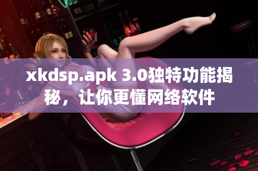 xkdsp.apk 3.0獨特功能揭秘，讓你更懂網(wǎng)絡(luò)軟件