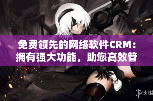 免費(fèi)領(lǐng)先的網(wǎng)絡(luò)軟件CRM：擁有強(qiáng)大功能，助您高效管理客戶關(guān)系