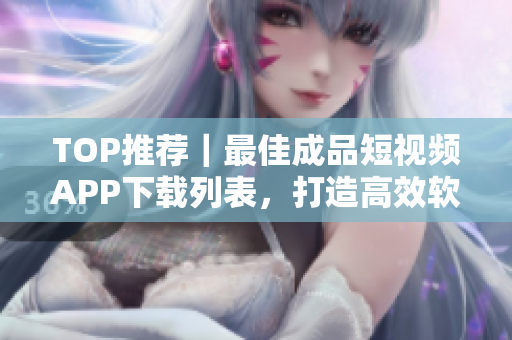 TOP推薦｜最佳成品短視頻APP下載列表，打造高效軟件使用體驗(yàn)！
