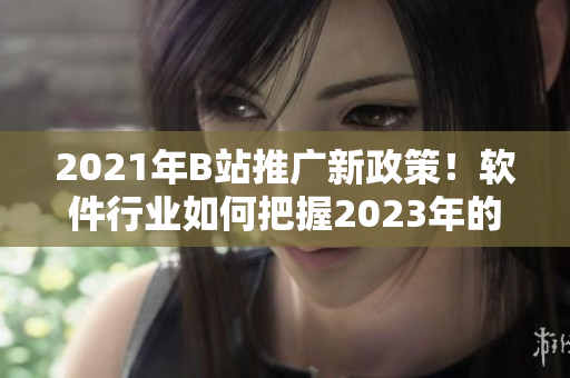 2021年B站推廣新政策！軟件行業(yè)如何把握2023年的推廣入口？