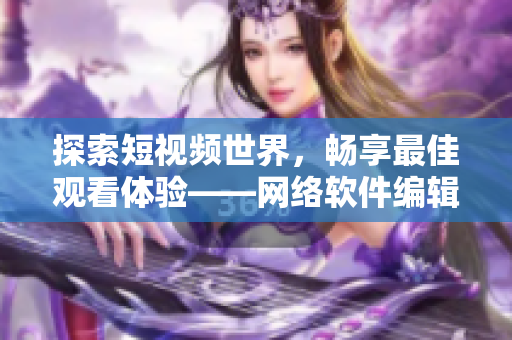 探索短視頻世界，暢享最佳觀看體驗——網(wǎng)絡(luò)軟件編輯推薦的短視頻網(wǎng)站