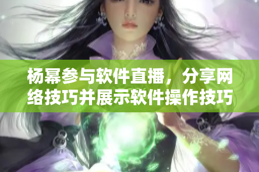 楊冪參與軟件直播，分享網(wǎng)絡(luò)技巧并展示軟件操作技巧
