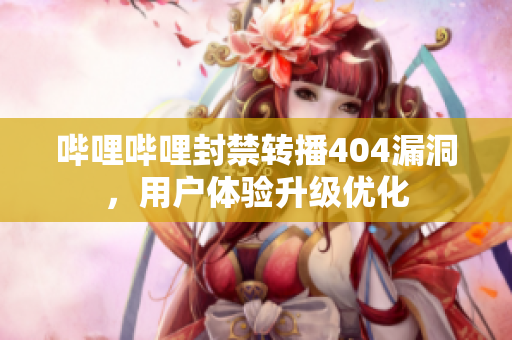 嗶哩嗶哩封禁轉(zhuǎn)播404漏洞，用戶體驗升級優(yōu)化