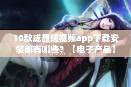 10款成品短視頻app下載安裝都有哪些？【電子產(chǎn)品】