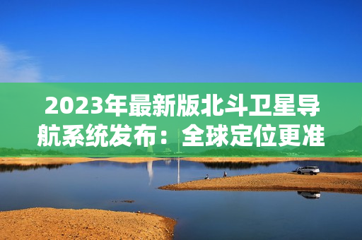 2023年最新版北斗衛(wèi)星導(dǎo)航系統(tǒng)發(fā)布：全球定位更準(zhǔn)確、更可靠