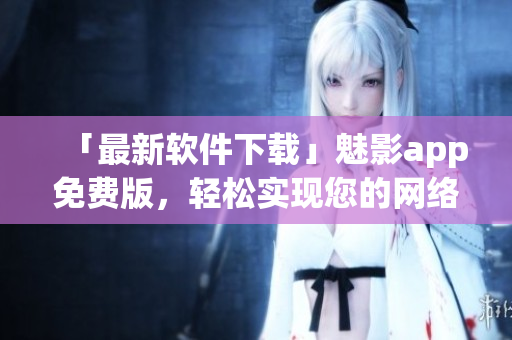 「最新軟件下載」魅影app免費版，輕松實現(xiàn)您的網(wǎng)絡(luò)隱私保護(hù)！