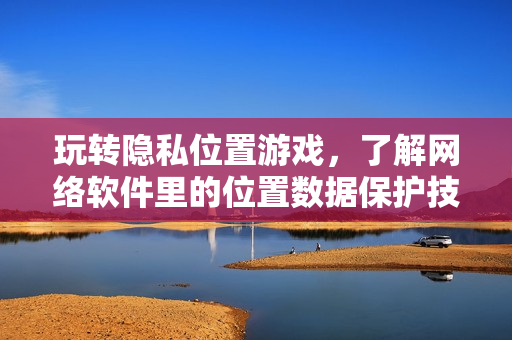 玩轉(zhuǎn)隱私位置游戲，了解網(wǎng)絡(luò)軟件里的位置數(shù)據(jù)保護(hù)技巧