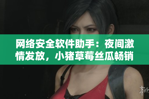 網(wǎng)絡(luò)安全軟件助手：夜間激情發(fā)放，小豬草莓絲瓜暢銷推薦！