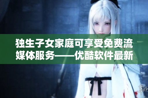 獨生子女家庭可享受免費流媒體服務——優(yōu)酷軟件最新優(yōu)惠！