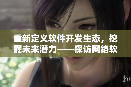 重新定義軟件開發(fā)生態(tài)，挖掘未來潛力——探訪網(wǎng)絡軟件二線三線建設