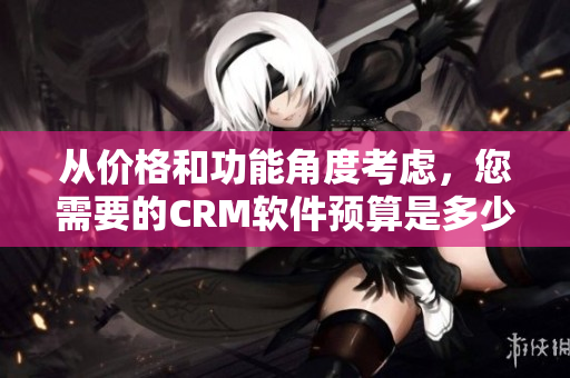 從價(jià)格和功能角度考慮，您需要的CRM軟件預(yù)算是多少？