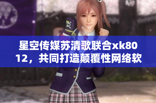 星空傳媒蘇清歌聯(lián)合xk8012，共同打造顛覆性網(wǎng)絡(luò)軟件