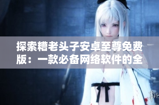 探索糟老頭子安卓至尊免費(fèi)版：一款必備網(wǎng)絡(luò)軟件的全面評測