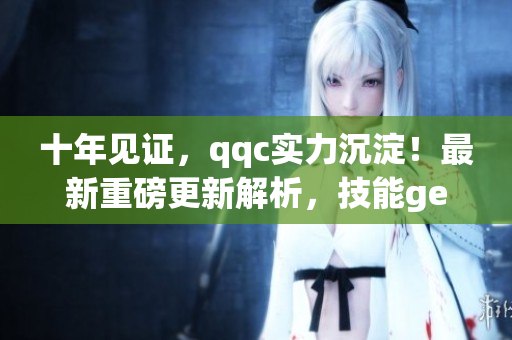 十年見(jiàn)證，qqc實(shí)力沉淀！最新重磅更新解析，技能get不停！