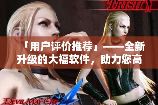 「用戶評(píng)價(jià)推薦」——全新升級(jí)的大福軟件，助力您高效便捷完成各項(xiàng)任務(wù)