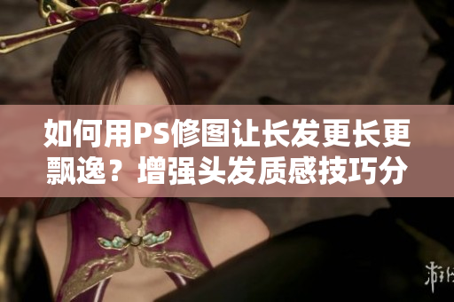 如何用PS修圖讓長(zhǎng)發(fā)更長(zhǎng)更飄逸？增強(qiáng)頭發(fā)質(zhì)感技巧分享！