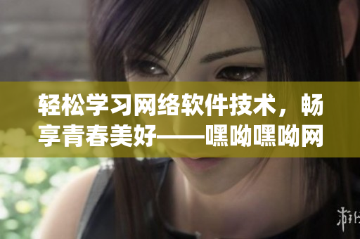 輕松學(xué)習(xí)網(wǎng)絡(luò)軟件技術(shù)，暢享青春美好——嘿呦嘿呦網(wǎng)絡(luò)軟件學(xué)習(xí)app網(wǎng)站推廣
