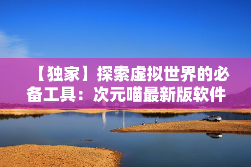 【獨(dú)家】探索虛擬世界的必備工具：次元喵最新版軟件使用經(jīng)驗(yàn)分享