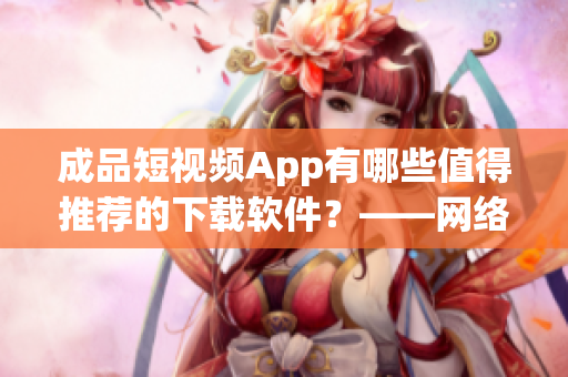 成品短視頻App有哪些值得推薦的下載軟件？——網(wǎng)絡軟件編輯分享