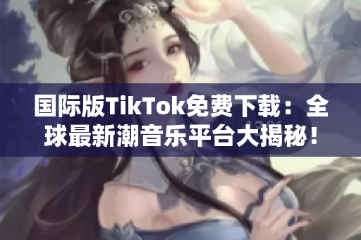 國(guó)際版TikTok免費(fèi)下載：全球最新潮音樂(lè)平臺(tái)大揭秘！