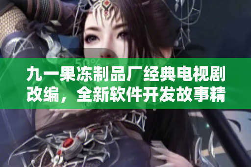 九一果凍制品廠經(jīng)典電視劇改編，全新軟件開發(fā)故事精彩上線