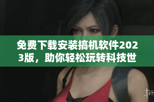 免費(fèi)下載安裝搞機(jī)軟件2023版，助你輕松玩轉(zhuǎn)科技世界
