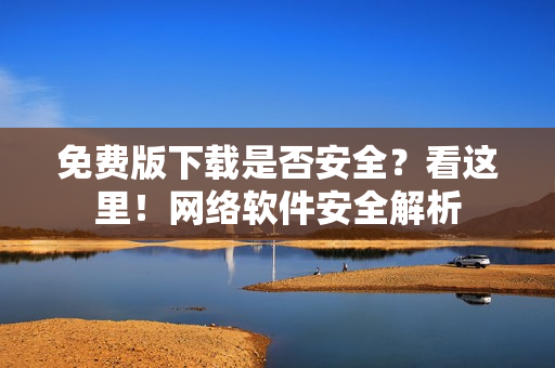 免費(fèi)版下載是否安全？看這里！網(wǎng)絡(luò)軟件安全解析