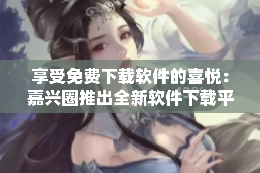 享受免費下載軟件的喜悅：嘉興圈推出全新軟件下載平臺