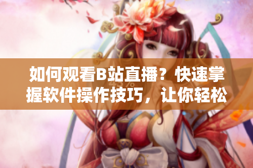如何觀看B站直播？快速掌握軟件操作技巧，讓你輕松享受直播樂趣