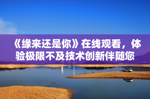 《緣來還是你》在線觀看，體驗極限不及技術創(chuàng)新伴隨您#.