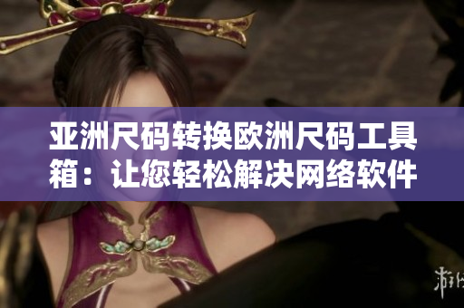 亞洲尺碼轉(zhuǎn)換歐洲尺碼工具箱：讓您輕松解決網(wǎng)絡(luò)軟件尺碼對(duì)照問(wèn)題