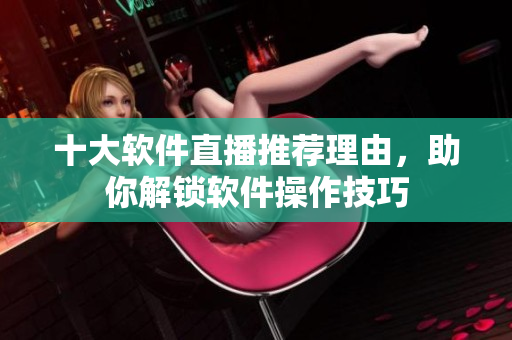 十大軟件直播推薦理由，助你解鎖軟件操作技巧