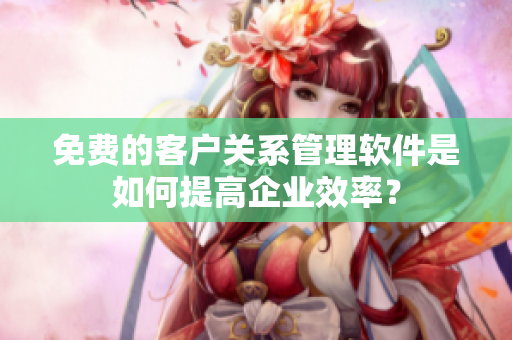 免費(fèi)的客戶(hù)關(guān)系管理軟件是如何提高企業(yè)效率？
