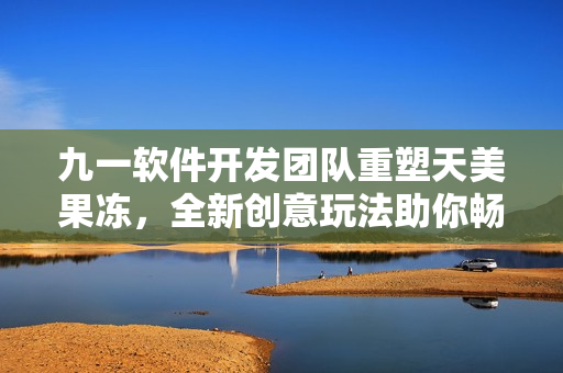 九一軟件開發(fā)團(tuán)隊(duì)重塑天美果凍，全新創(chuàng)意玩法助你暢享網(wǎng)絡(luò)軟件時(shí)代