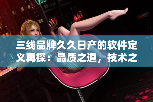 三線品牌久久日產(chǎn)的軟件定義再探：品質(zhì)之道，技術(shù)之源