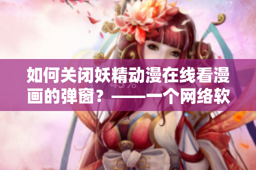 如何關(guān)閉妖精動漫在線看漫畫的彈窗？——一個網(wǎng)絡(luò)軟件編輯的實用技巧