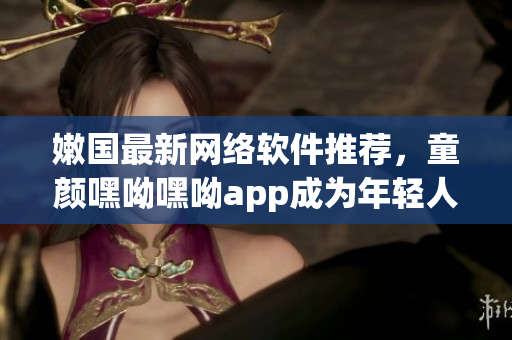 嫩國(guó)最新網(wǎng)絡(luò)軟件推薦，童顏嘿呦嘿呦app成為年輕人的最?lèi)?ài)