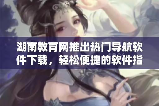 湖南教育網(wǎng)推出熱門導(dǎo)航軟件下載，輕松便捷的軟件指南！