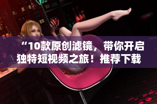 “10款原創(chuàng)濾鏡，帶你開啟獨特短視頻之旅！推薦下載成品剪輯軟件！”
