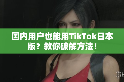 國(guó)內(nèi)用戶也能用TikTok日本版？教你破解方法！